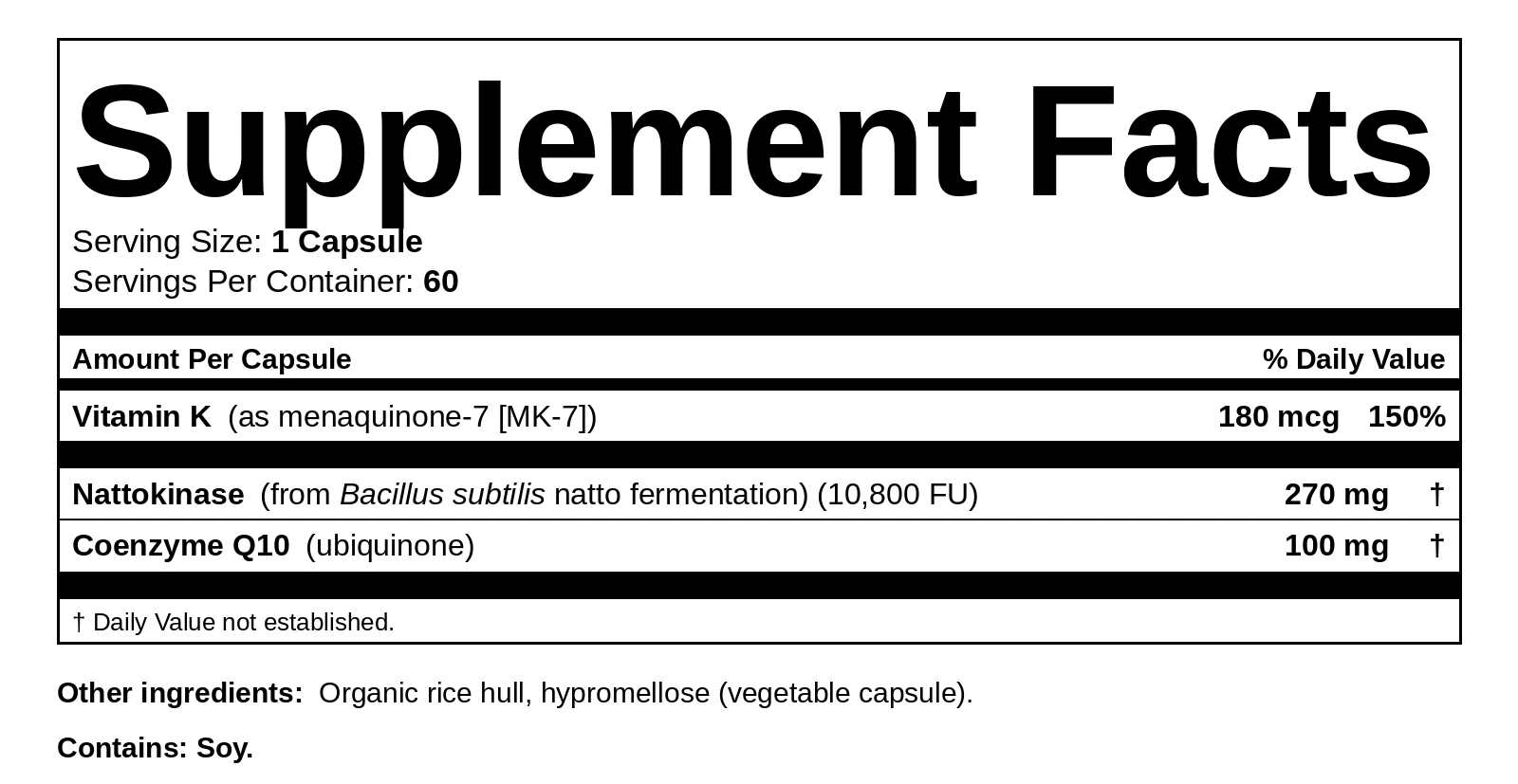 Supplement Facts. Serving size: 1 capsule. Servings per container: 60. Vitamin K (as menaquinone-7 [MK-7]) 180 mcg, 150% Daily Value. Nattokinase (from Bacillus subtilis natto fermentation) (10,800 FU) 270 mg. Coenzyme Q10 (ubiquinone) 100 mg. Other ingredients: Organic rice hull, hypromellose (vegetable capsule). Contains: Soy.